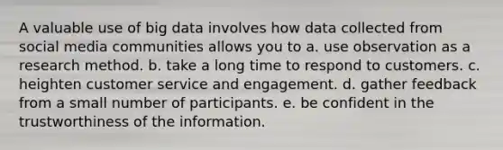 A valuable use of big data involves how data collected from social media communities allows you to a. use observation as a research method. b. take a long time to respond to customers. c. heighten customer service and engagement. d. gather feedback from a small number of participants. e. be confident in the trustworthiness of the information.