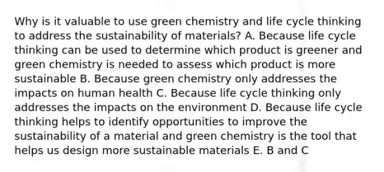 Why is it valuable to use green chemistry and life cycle thinking to address the sustainability of materials? A. Because life cycle thinking can be used to determine which product is greener and green chemistry is needed to assess which product is more sustainable B. Because green chemistry only addresses the impacts on human health C. Because life cycle thinking only addresses the impacts on the environment D. Because life cycle thinking helps to identify opportunities to improve the sustainability of a material and green chemistry is the tool that helps us design more sustainable materials E. B and C