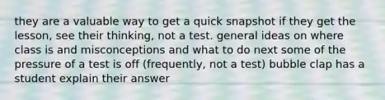 they are a valuable way to get a quick snapshot if they get the lesson, see their thinking, not a test. general ideas on where class is and misconceptions and what to do next some of the pressure of a test is off (frequently, not a test) bubble clap has a student explain their answer