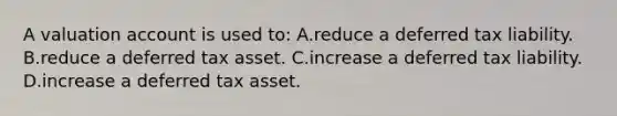 A valuation account is used to: A.reduce a deferred tax liability. B.reduce a deferred tax asset. C.increase a deferred tax liability. D.increase a deferred tax asset.