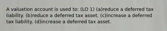 A valuation account is used to: (LO 1) (a)reduce a deferred tax liability. (b)reduce a deferred tax asset. (c)increase a deferred tax liability. (d)increase a deferred tax asset.