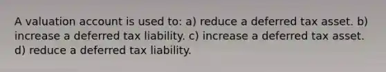 A valuation account is used to: a) reduce a deferred tax asset. b) increase a deferred tax liability. c) increase a deferred tax asset. d) reduce a deferred tax liability.