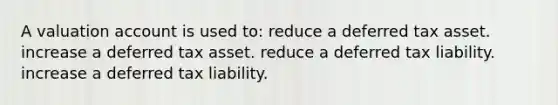 A valuation account is used to: reduce a deferred tax asset. increase a deferred tax asset. reduce a deferred tax liability. increase a deferred tax liability.