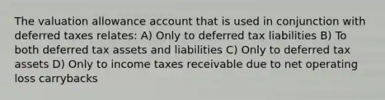 The valuation allowance account that is used in conjunction with deferred taxes relates: A) Only to deferred tax liabilities B) To both deferred tax assets and liabilities C) Only to deferred tax assets D) Only to income taxes receivable due to net operating loss carrybacks