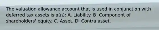 The valuation allowance account that is used in conjunction with deferred tax assets is a(n): A. Liability. B. Component of shareholders' equity. C. Asset. D. Contra asset.