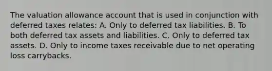 The valuation allowance account that is used in conjunction with deferred taxes relates: A. Only to deferred tax liabilities. B. To both deferred tax assets and liabilities. C. Only to deferred tax assets. D. Only to income taxes receivable due to net operating loss carrybacks.