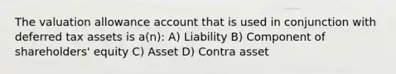 The valuation allowance account that is used in conjunction with deferred tax assets is a(n): A) Liability B) Component of shareholders' equity C) Asset D) Contra asset