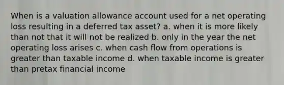 When is a valuation allowance account used for a net operating loss resulting in a deferred tax asset? a. when it is more likely than not that it will not be realized b. only in the year the net operating loss arises c. when cash flow from operations is greater than taxable income d. when taxable income is greater than pretax financial income