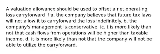 A valuation allowance should be used to offset a net operating loss carryforward if a. the company believes that future tax laws will not allow it to carryforward the loss indefinitely. b. the company's management is conservative. ic. t is more likely than not that cash flows from operations will be higher than taxable income. d. it is more likely than not that the company will not be able to utilize the carryforward.