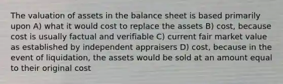 The valuation of assets in the balance sheet is based primarily upon A) what it would cost to replace the assets B) cost, because cost is usually factual and verifiable C) current fair market value as established by independent appraisers D) cost, because in the event of liquidation, the assets would be sold at an amount equal to their original cost