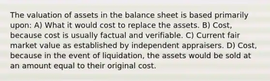 The valuation of assets in the balance sheet is based primarily upon: A) What it would cost to replace the assets. B) Cost, because cost is usually factual and verifiable. C) Current fair market value as established by independent appraisers. D) Cost, because in the event of liquidation, the assets would be sold at an amount equal to their original cost.