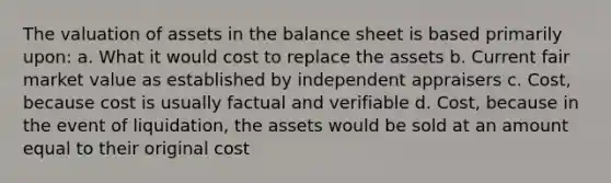 The valuation of assets in the balance sheet is based primarily upon: a. What it would cost to replace the assets b. Current fair market value as established by independent appraisers c. Cost, because cost is usually factual and verifiable d. Cost, because in the event of liquidation, the assets would be sold at an amount equal to their original cost