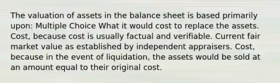 The valuation of assets in the balance sheet is based primarily upon: Multiple Choice What it would cost to replace the assets. Cost, because cost is usually factual and verifiable. Current fair market value as established by independent appraisers. Cost, because in the event of liquidation, the assets would be sold at an amount equal to their original cost.