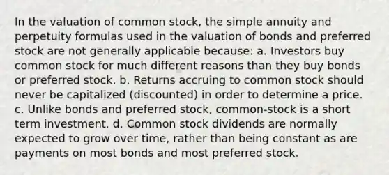 In the valuation of common stock, the simple annuity and perpetuity formulas used in the valuation of bonds and preferred stock are not generally applicable because: a. Investors buy common stock for much different reasons than they buy bonds or preferred stock. b. Returns accruing to common stock should never be capitalized (discounted) in order to determine a price. c. Unlike bonds and preferred stock, common-stock is a short term investment. d. Common stock dividends are normally expected to grow over time, rather than being constant as are payments on most bonds and most preferred stock.