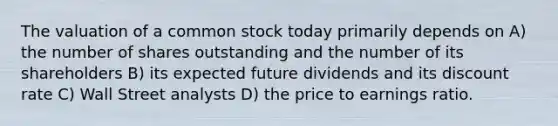 The valuation of a common stock today primarily depends on A) the number of shares outstanding and the number of its shareholders B) its expected future dividends and its discount rate C) Wall Street analysts D) the price to earnings ratio.