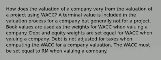 How does the valuation of a company vary from the valuation of a project using WACC? A terminal value is included in the valuation process for a company but generally not for a project. Book values are used as the weights for WACC when valuing a company. Debt and equity weights are set equal for WACC when valuing a company. Debt is not adjusted for taxes when computing the WACC for a company valuation. The WACC must be set equal to RM when valuing a company.