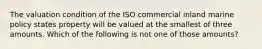 The valuation condition of the ISO commercial inland marine policy states property will be valued at the smallest of three amounts. Which of the following is not one of those amounts?