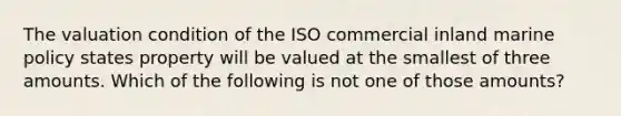 The valuation condition of the ISO commercial inland marine policy states property will be valued at the smallest of three amounts. Which of the following is not one of those amounts?