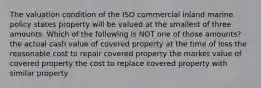 The valuation condition of the ISO commercial inland marine policy states property will be valued at the smallest of three amounts. Which of the following is NOT one of those amounts? the actual cash value of covered property at the time of loss the reasonable cost to repair covered property the market value of covered property the cost to replace covered property with similar property