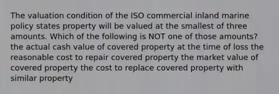 The valuation condition of the ISO commercial inland marine policy states property will be valued at the smallest of three amounts. Which of the following is NOT one of those amounts? the actual cash value of covered property at the time of loss the reasonable cost to repair covered property the market value of covered property the cost to replace covered property with similar property