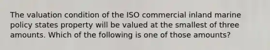 The valuation condition of the ISO commercial inland marine policy states property will be valued at the smallest of three amounts. Which of the following is one of those amounts?