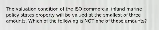 The valuation condition of the ISO commercial inland marine policy states property will be valued at the smallest of three amounts. Which of the following is NOT one of those amounts?