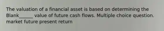 The valuation of a financial asset is based on determining the Blank______ value of future cash flows. Multiple choice question. market future present return