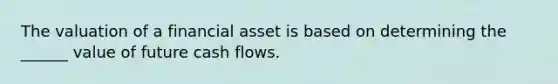 The valuation of a financial asset is based on determining the ______ value of future cash flows.