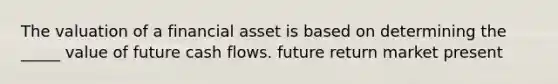 The valuation of a financial asset is based on determining the _____ value of future cash flows. future return market present