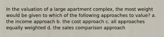 In the valuation of a large apartment complex, the most weight would be given to which of the following approaches to value? a. the income approach b. the cost approach c. all approaches equally weighted d. the sales comparison approach