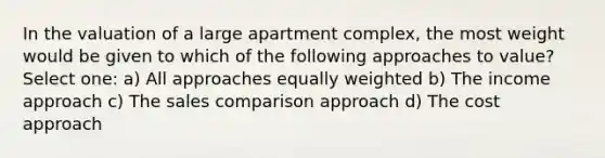 In the valuation of a large apartment complex, the most weight would be given to which of the following approaches to value? Select one: a) All approaches equally weighted b) The income approach c) The sales comparison approach d) The cost approach