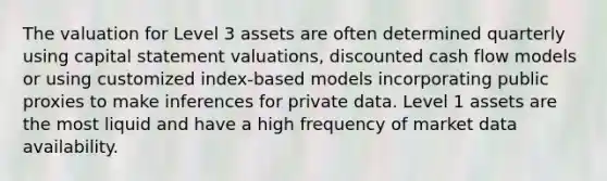 The valuation for Level 3 assets are often determined quarterly using capital statement valuations, discounted cash flow models or using customized index-based models incorporating public proxies to make inferences for private data. Level 1 assets are the most liquid and have a high frequency of market data availability.