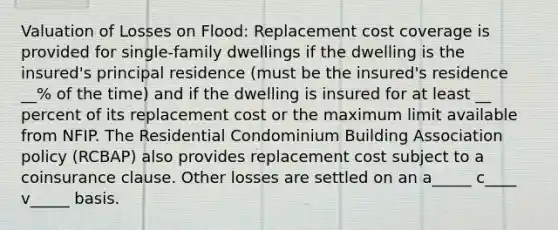 Valuation of Losses on Flood: Replacement cost coverage is provided for single-family dwellings if the dwelling is the insured's principal residence (must be the insured's residence __% of the time) and if the dwelling is insured for at least __ percent of its replacement cost or the maximum limit available from NFIP. The Residential Condominium Building Association policy (RCBAP) also provides replacement cost subject to a coinsurance clause. Other losses are settled on an a_____ c____ v_____ basis.