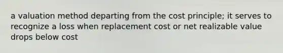 a valuation method departing from the cost principle; it serves to recognize a loss when replacement cost or net realizable value drops below cost