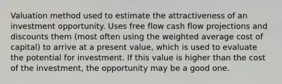 Valuation method used to estimate the attractiveness of an investment opportunity. Uses free flow cash flow projections and discounts them (most often using the <a href='https://www.questionai.com/knowledge/koL1NUNNcJ-weighted-average' class='anchor-knowledge'>weighted average</a> cost of capital) to arrive at a present value, which is used to evaluate the potential for investment. If this value is higher than the cost of the investment, the opportunity may be a good one.