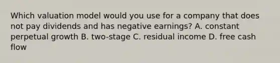 Which valuation model would you use for a company that does not pay dividends and has negative earnings? A. constant perpetual growth B. two-stage C. residual income D. free cash flow