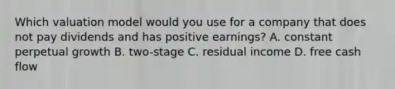 Which valuation model would you use for a company that does not pay dividends and has positive earnings? A. constant perpetual growth B. two-stage C. residual income D. free cash flow