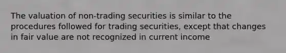 The valuation of non-trading securities is similar to the procedures followed for trading securities, except that changes in fair value are not recognized in current income