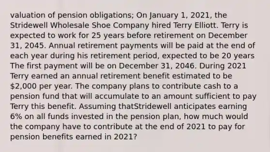 valuation of pension obligations; On January 1, 2021, the Stridewell Wholesale Shoe Company hired Terry Elliott. Terry is expected to work for 25 years before retirement on December 31, 2045. Annual retirement payments will be paid at the end of each year during his retirement period, expected to be 20 years The first payment will be on December 31, 2046. During 2021 Terry earned an annual retirement benefit estimated to be 2,000 per year. The company plans to contribute cash to a pension fund that will accumulate to an amount sufficient to pay Terry this benefit. Assuming thatStridewell anticipates earning 6% on all funds invested in the pension plan, how much would the company have to contribute at the end of 2021 to pay for pension benefits earned in 2021?