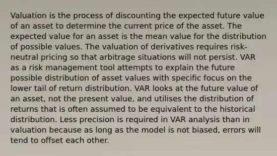 Valuation is the process of discounting the expected future value of an asset to determine the current price of the asset. The expected value for an asset is the mean value for the distribution of possible values. The valuation of derivatives requires risk-neutral pricing so that arbitrage situations will not persist. VAR as a risk management tool attempts to explain the future possible distribution of asset values with specific focus on the lower tail of return distribution. VAR looks at the future value of an asset, not the present value, and utilises the distribution of returns that is often assumed to be equivalent to the historical distribution. Less precision is required in VAR analysis than in valuation because as long as the model is not biased, errors will tend to offset each other.