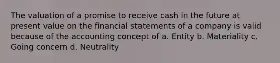 The valuation of a promise to receive cash in the future at present value on the <a href='https://www.questionai.com/knowledge/kFBJaQCz4b-financial-statements' class='anchor-knowledge'>financial statements</a> of a company is valid because of the accounting concept of a. Entity b. Materiality c. Going concern d. Neutrality