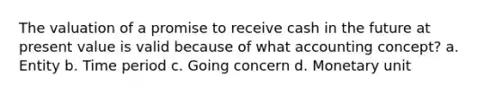 The valuation of a promise to receive cash in the future at present value is valid because of what accounting concept? a. Entity b. Time period c. Going concern d. Monetary unit