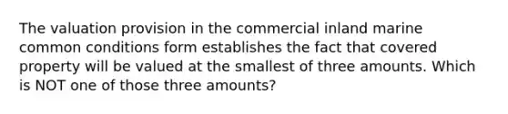 The valuation provision in the commercial inland marine common conditions form establishes the fact that covered property will be valued at the smallest of three amounts. Which is NOT one of those three amounts?