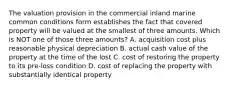 The valuation provision in the commercial inland marine common conditions form establishes the fact that covered property will be valued at the smallest of three amounts. Which is NOT one of those three amounts? A. acquisition cost plus reasonable physical depreciation B. actual cash value of the property at the time of the lost C. cost of restoring the property to its pre-loss condition D. cost of replacing the property with substantially identical property