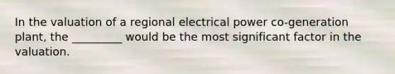 In the valuation of a regional electrical power co-generation plant, the _________ would be the most significant factor in the valuation.