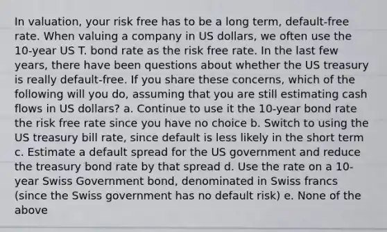 In valuation, your risk free has to be a long term, default-free rate. When valuing a company in US dollars, we often use the 10-year US T. bond rate as the risk free rate. In the last few years, there have been questions about whether the US treasury is really default-free. If you share these concerns, which of the following will you do, assuming that you are still estimating cash flows in US dollars? a. Continue to use it the 10-year bond rate the risk free rate since you have no choice b. Switch to using the US treasury bill rate, since default is less likely in the short term c. Estimate a default spread for the US government and reduce the treasury bond rate by that spread d. Use the rate on a 10-year Swiss Government bond, denominated in Swiss francs (since the Swiss government has no default risk) e. None of the above