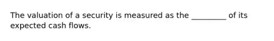 The valuation of a security is measured as the _________ of its expected cash flows.