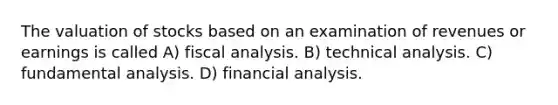 The valuation of stocks based on an examination of revenues or earnings is called A) fiscal analysis. B) technical analysis. C) fundamental analysis. D) financial analysis.