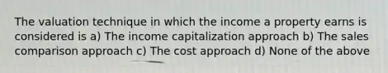 The valuation technique in which the income a property earns is considered is a) The income capitalization approach b) The sales comparison approach c) The cost approach d) None of the above