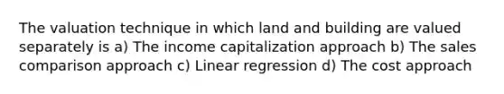 The valuation technique in which land and building are valued separately is a) The income capitalization approach b) The sales comparison approach c) Linear regression d) The cost approach